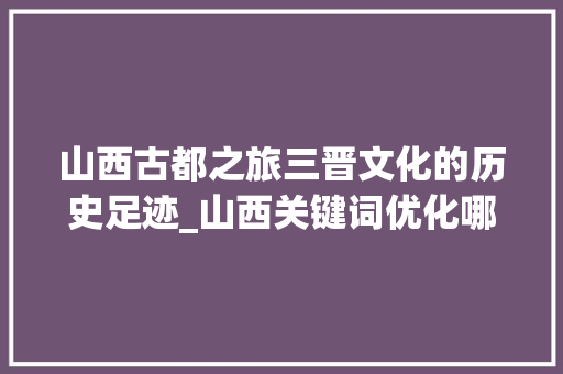 山西古都之旅三晋文化的历史足迹_山西关键词优化哪个好
