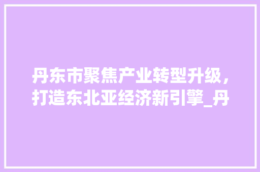 丹东市聚焦产业转型升级，打造东北亚经济新引擎_丹东行业关键词优化