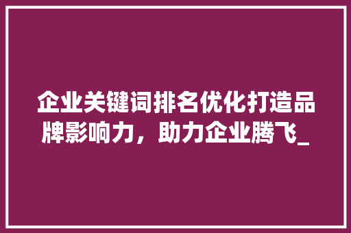 企业关键词排名优化打造品牌影响力，助力企业腾飞_关键词排名优化企业