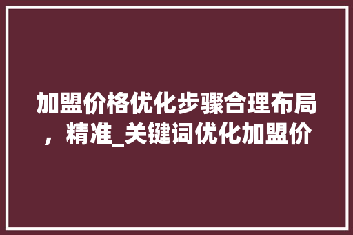 加盟价格优化步骤合理布局，精准_关键词优化加盟价格