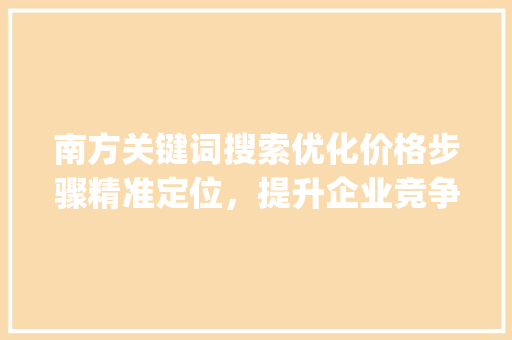 南方关键词搜索优化价格步骤精准定位，提升企业竞争力_南方关键词搜索优化价格