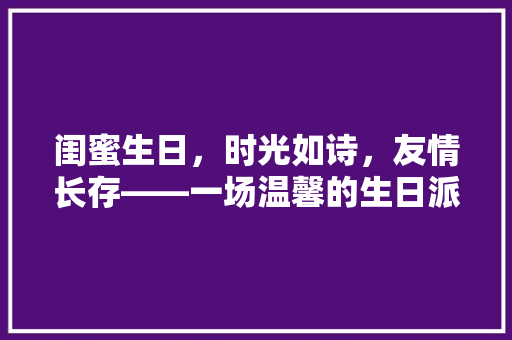 闺蜜生日，时光如诗，友情长存——一场温馨的生日派对回忆录