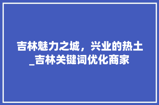 吉林魅力之城，兴业的热土_吉林关键词优化商家