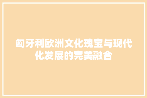 匈牙利欧洲文化瑰宝与现代化发展的完美融合