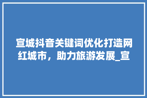 宣城抖音关键词优化打造网红城市，助力旅游发展_宣城抖音关键词优化