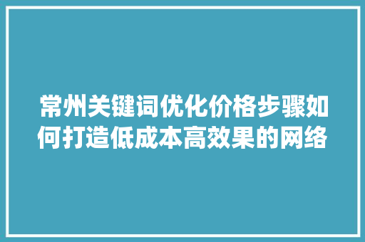 常州关键词优化价格步骤如何打造低成本高效果的网络营销方法_常州关键词优化价格如何
