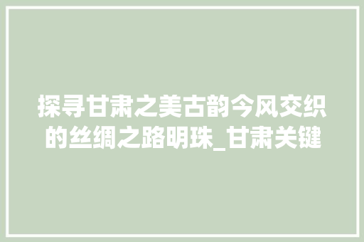 探寻甘肃之美古韵今风交织的丝绸之路明珠_甘肃关键词优化商家