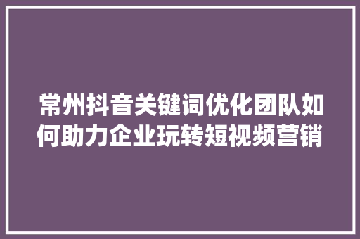 常州抖音关键词优化团队如何助力企业玩转短视频营销_常州抖音关键词优化团队