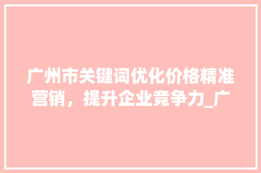 广州市关键词优化价格精准营销，提升企业竞争力_广州市关键词优化价格