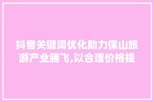 抖音关键词优化助力保山旅游产业腾飞,以合理价格提升竞争力_保山抖音关键词优化价格