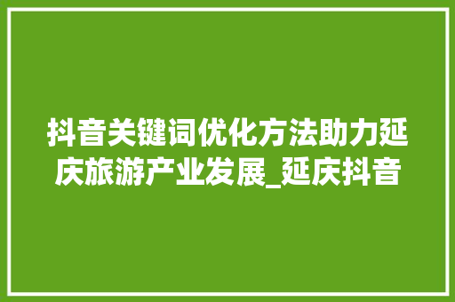 抖音关键词优化方法助力延庆旅游产业发展_延庆抖音关键词优化方法