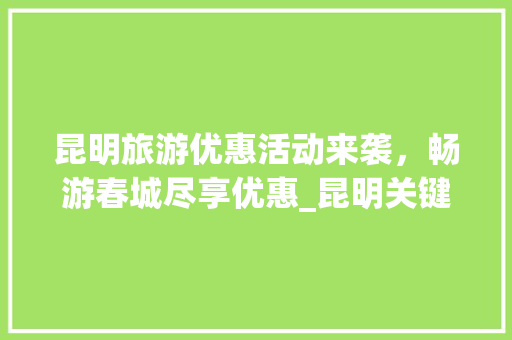 昆明旅游优惠活动来袭，畅游春城尽享优惠_昆明关键词优化优惠活动
