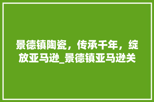 景德镇陶瓷，传承千年，绽放亚马逊_景德镇亚马逊关键词优化