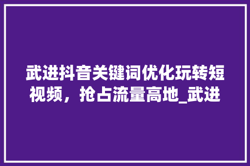 武进抖音关键词优化玩转短视频，抢占流量高地_武进抖音关键词优化功能