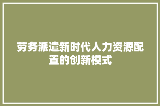 劳务派遣新时代人力资源配置的创新模式