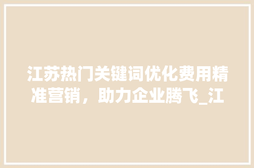江苏热门关键词优化费用精准营销，助力企业腾飞_江苏热门关键词优化费用