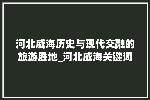 河北威海历史与现代交融的旅游胜地_河北威海关键词优化推广