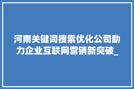 河南关键词搜索优化公司助力企业互联网营销新突破_河南关键词搜索优化公司