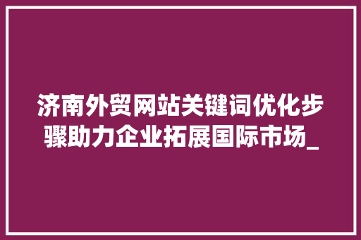 济南外贸网站关键词优化步骤助力企业拓展国际市场_济南外贸网站关键词优化