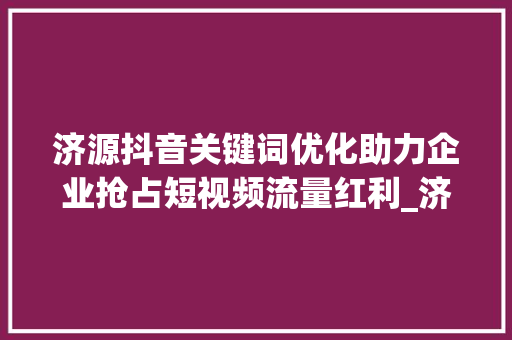 济源抖音关键词优化助力企业抢占短视频流量红利_济源抖音关键词优化机构
