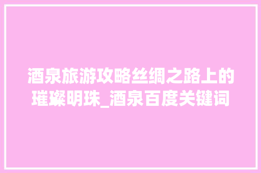 酒泉旅游攻略丝绸之路上的璀璨明珠_酒泉百度关键词优化