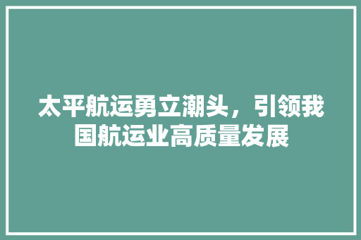 太平航运勇立潮头，引领我国航运业高质量发展