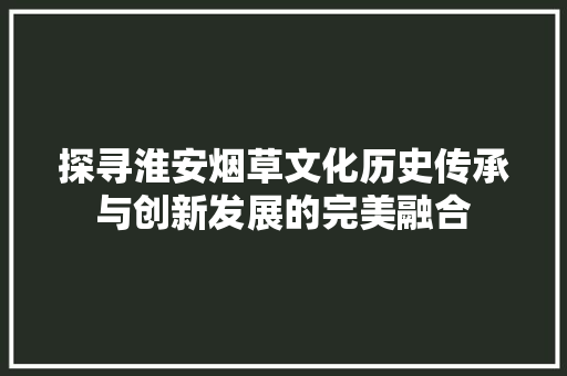 探寻淮安烟草文化历史传承与创新发展的完美融合