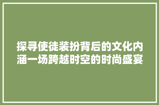 探寻使徒装扮背后的文化内涵一场跨越时空的时尚盛宴
