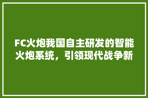 FC火炮我国自主研发的智能火炮系统，引领现代战争新篇章