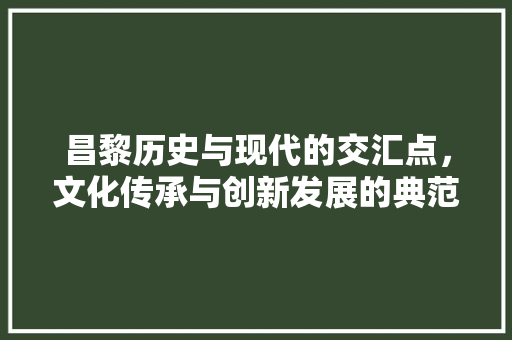 昌黎历史与现代的交汇点，文化传承与创新发展的典范