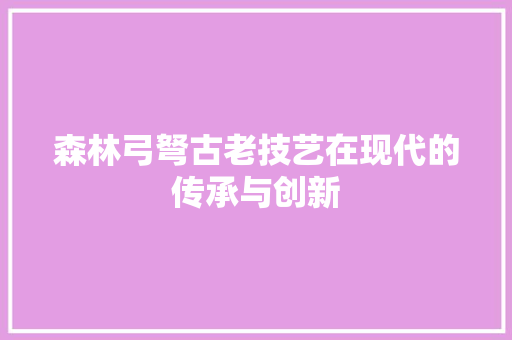 森林弓弩古老技艺在现代的传承与创新