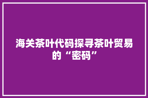 海关茶叶代码探寻茶叶贸易的“密码”