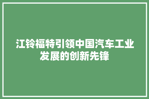 江铃福特引领中国汽车工业发展的创新先锋