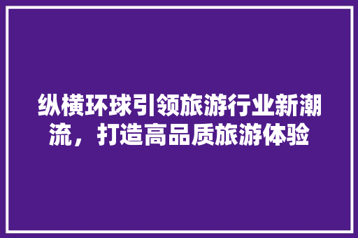 纵横环球引领旅游行业新潮流，打造高品质旅游体验