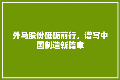 外马股份砥砺前行，谱写中国制造新篇章