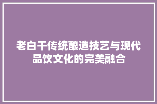 老白干传统酿造技艺与现代品饮文化的完美融合