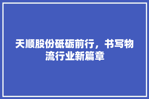 天顺股份砥砺前行，书写物流行业新篇章