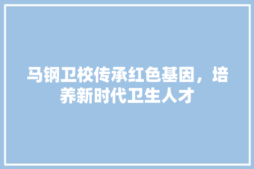 马钢卫校传承红色基因，培养新时代卫生人才