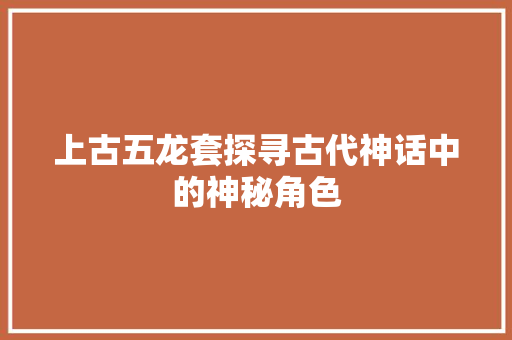 上古五龙套探寻古代神话中的神秘角色