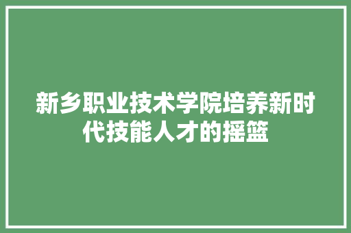 新乡职业技术学院培养新时代技能人才的摇篮