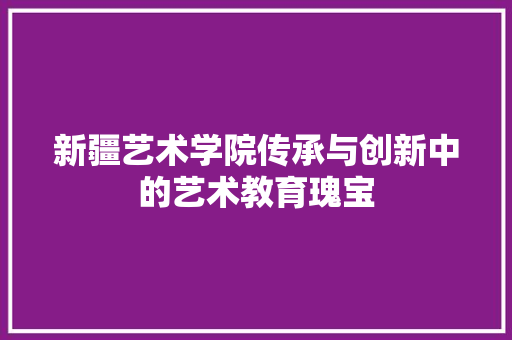 新疆艺术学院传承与创新中的艺术教育瑰宝