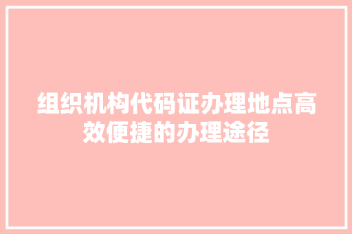 组织机构代码证办理地点高效便捷的办理途径