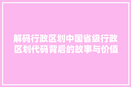 解码行政区划中国省级行政区划代码背后的故事与价值