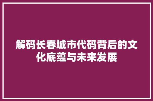 解码长春城市代码背后的文化底蕴与未来发展