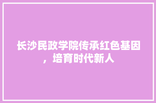 长沙民政学院传承红色基因，培育时代新人