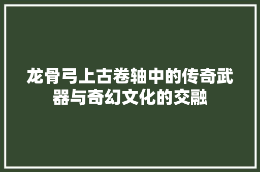 龙骨弓上古卷轴中的传奇武器与奇幻文化的交融