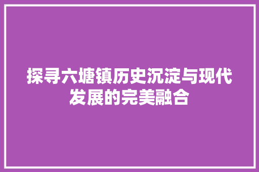 探寻六塘镇历史沉淀与现代发展的完美融合