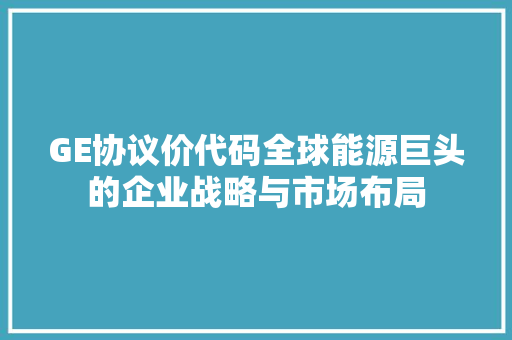 GE协议价代码全球能源巨头的企业战略与市场布局