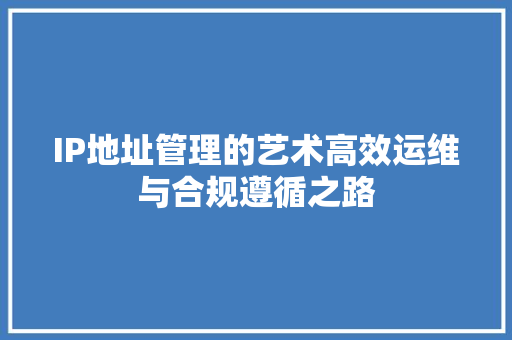 IP地址管理的艺术高效运维与合规遵循之路
