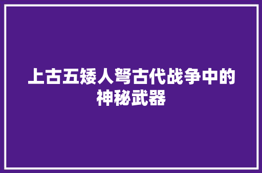 上古五矮人弩古代战争中的神秘武器